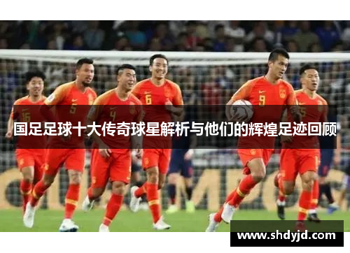 国足足球十大传奇球星解析与他们的辉煌足迹回顾