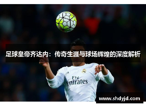 足球皇帝齐达内：传奇生涯与球场辉煌的深度解析