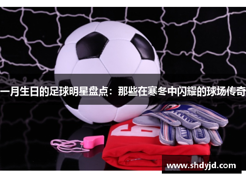 一月生日的足球明星盘点：那些在寒冬中闪耀的球场传奇
