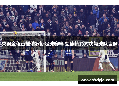 央视全程直播俄罗斯足球赛事 聚焦精彩对决与球队表现