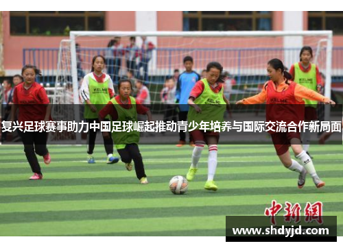 复兴足球赛事助力中国足球崛起推动青少年培养与国际交流合作新局面