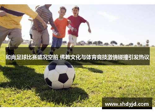 和尚足球比赛盛况空前 佛教文化与体育竞技激情碰撞引发热议