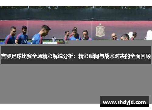 吉罗足球比赛全场精彩解说分析：精彩瞬间与战术对决的全面回顾